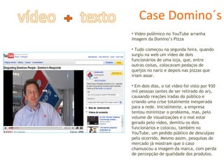 Case Domino´s Video polêmico no YouTube arranha imagem da Domino’s Pizza  Tudo começou na segunda feira, quando surgiu na web um vídeo de dois funcionários de uma loja, que, entre outras coisas, colocavam pedaços de queijos no nariz e depois nas pizzas que iriam assar.  Em dois dias, o tal vídeo foi visto por 930 mil pessoas (antes de ser retirado do ar), causando reações iradas do público e criando uma crise totalmente inesperada para a rede. Inicialmente, a empresa tentou minimizar o problema, mas, pelo volume de visualizações e o mal estar gerado pelo vídeo, demitiu os dois funcionários e colocou, também no YouTube, um pedido público de desculpas pelo ocorrido. Mesmo assim, pesquisas de mercado já mostram que o caso chamuscou a imagem da marca, com perda de percepção de qualidade dos produtos.  