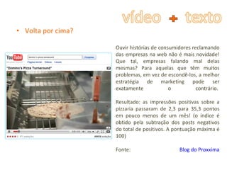 Volta por cima? Ouvir histórias de consumidores reclamando das empresas na web não é mais novidade! Que tal, empresas falando mal delas mesmas? Para aquelas que têm muitos problemas, em vez de escondê-los, a melhor estratégia de marketing pode ser exatamente o contrário.  Resultado: as impressões positivas sobre a pizzaria passaram de 2,3 para 35,3 pontos em pouco menos de um mês! (o índice é obtido pela subtração dos posts negativos do total de positivos. A pontuação máxima é 100)  Fonte:  Blog do Proxxima 