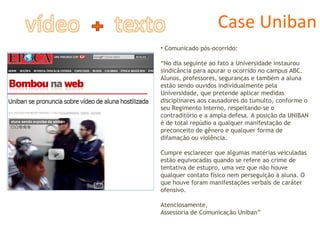 Case Uniban Comunicado pós-ocorrido: “ No dia seguinte ao fato a Universidade instaurou sindicância para apurar o ocorrido no campus ABC. Alunos, professores, seguranças e também a aluna estão sendo ouvidos individualmente pela Universidade, que pretende aplicar medidas disciplinares aos causadores do tumulto, conforme o seu Regimento Interno, respeitando-se o contraditório e a ampla defesa. A posição da UNIBAN é de total repúdio a qualquer manifestação de preconceito de gênero e qualquer forma de difamação ou violência. Cumpre esclarecer que algumas matérias veiculadas estão equivocadas quando se refere ao crime de tentativa de estupro, uma vez que não houve qualquer contato físico nem perseguição à aluna. O que houve foram manifestações verbais de caráter ofensivo. Atenciosamente, Assessoria de Comunicação Uniban” 