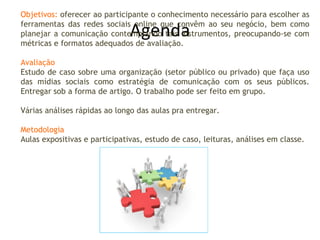 Agenda Objetivos:  oferecer ao participante o conhecimento necessário para escolher as ferramentas das redes sociais online que convêm ao seu negócio, bem como planejar a comunicação contemplando tais instrumentos, preocupando-se com métricas e formatos adequados de avaliação. Avaliação Estudo de caso sobre uma organização (setor público ou privado) que faça uso das mídias sociais como estratégia de comunicação com os seus públicos. Entregar sob a forma de artigo. O trabalho pode ser feito em grupo. Várias análises rápidas ao longo das aulas pra entregar. Metodologia Aulas expositivas e participativas, estudo de caso, leituras, análises em classe. 