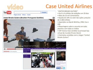 Case United Airlines “ UNITED BREAKS GUITARS” •  De 0 a 4 milhões de exibições em 20 dias •  Mais de 25 mil comentários •  Queda de 10% no valor das ações; prejuízo de $ 180 milhões •  Aparições na Oprah Winfrey, CNN, Fox e CBS •  Reportagens sobre o assunto em todo planeta e em todas as mídias •  20ª música mais vendida na principal loja virtual do mundo (iTunes Store) •  Camisetas vendidas com o slogan “United Breaks Guitars” 