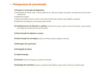 Planejamento de comunicação 1) Pesquisa e construção de diagnóstico a) identificação da missão, visão e valores (razão de ser; onde quer chegar; convicções e princípios por trás da cultura empresarial); b) definição do negócio c) análise do ambiente externo, setorial e interno (levantamento de variáveis, oportunidades e ameaças); d) Diagnóstico estratégico de comunicação organizacional; 2) Estabelecimento de filosofias e políticas   (conjunto de crenças, valores, maneiras de pensar e agir; grandes orientações que servirão de base para decisões) 3) Determinação de objetivos e metas; 4) Determinação de estratégias   (passos, caminhos, projetos, programas, planos); 5) Montagem de orçamento; 6) Divulgação do plano; 7) Implementação; 8) Controle   (check list, fluxograma, quadros de controle) 9) Avaliação de resultados   (pesquisa, atingimento dos públicos, repercussão na mídia ou no público-alvo) 