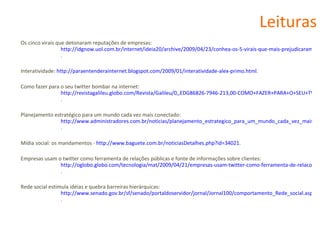 Leituras Os cinco virais que detonaram reputações de empresas:  http://idgnow.uol.com.br/internet/ideia20/archive/2009/04/23/conhea-os-5-virais-que-mais-prejudicaram-a-reputao-de-empresas/ . Interatividade:  http://paraentenderainternet.blogspot.com/2009/01/interatividade-alex-primo.html . Como fazer para o seu twitter bombar na internet:  http://revistagalileu.globo.com/Revista/Galileu/0,,EDG86826-7946-213,00-COMO+FAZER+PARA+O+SEU+TWITTER+BOMBAR+NA+INTERNET.html . Planejamento estratégico para um mundo cada vez mais conectado:  http://www.administradores.com.br/noticias/planejamento_estrategico_para_um_mundo_cada_vez_mais_conectado/22316/ . Mídia social: os mandamentos -  http://www.baguete.com.br/noticiasDetalhes.php?id=34021 . Empresas usam o twitter como ferramenta de relações públicas e fonte de informações sobre clientes:  http://oglobo.globo.com/tecnologia/mat/2009/04/21/empresas-usam-twitter-como-ferramenta-de-relacoes-publicas-fonte-de-informacoes-sobre-clientes-755365974.asp . Rede social estimula idéias e quebra barreiras hierárquicas:  http://www.senado.gov.br/sf/senado/portaldoservidor/jornal/Jornal100/comportamento_Rede_social.aspx . 