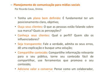 Planejamento de comunicação para mídias sociais Por Ricardo Casas, Drimio. Tenha um  plano bem definido : É fundamental ter um posicionamento claro, objetivo; Ouça seus clientes : O que as pessoas estão falando sobre sua marca? Quais as percepções? Conheça seus clientes : Qual o perfil? Quem são os influenciadores? Seja transparente : Fale a verdade, admita os seus erros, dê uma explicação e busque uma solução; Compartilhe conteúdo : Compartilhe informação relevante para o seu público, torne seu conteúdo fácil de compartilhar, use ferramentas que promova o seu conteúdo; Adicione valor a conversa : Pense como um colaborador, alguém que quer contribuir, considere o que é relevante para a comunidade. Não promova o seu produto a cada mensagem, as pessoas promovem o conteúdo se este for interessante. Encoraje a discussão e participação; Seja pessoal : Personifique sua marca, fale do seu jeito, seja você. Responda, reconheça e agradeça. Fonte:  http://www.proxxima.com.br/portal/noticia/Drimio_lanca_boas_praticas_na_web_20?origem=proxximaUpdate 