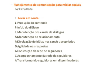 Planejamento de comunicação para mídias sociais Por Flávio Horta Levar em conta:   Produção do conteúdo   Início do diálogo   Manutenção dos canais de diálogos   Manutenção do relacionamento   Divulgação de idéias nos canais apropriados   Agilidade nas respostas   Construção da rede de seguidores   Acompanhamento da rede de seguidores   Transformando seguidores em disseminadores 