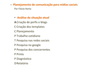 Planejamento de comunicação para mídias sociais Por Flávio Horta Análise da situação atual   Criação de perfis e blogs   Criação dos templates   Planejamento   Trabalho cotidiano   Pesquisa nas redes sociais   Pesquisa no google   Pesquisa dos concorrentes   Prints   Diagnóstico   Relatório Conteúdo   Palavras-chave   Promoções   Alinhar com campanhas publicitárias online e offline   Datas sazonais 