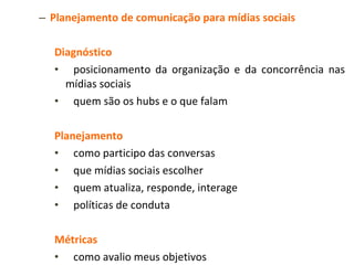 Planejamento de comunicação para mídias sociais Diagnóstico  posicionamento da organização e da concorrência nas mídias sociais quem são os hubs e o que falam Planejamento como participo das conversas que mídias sociais escolher quem atualiza, responde, interage políticas de conduta Métricas como avalio meus objetivos que parâmetros são interessantes para o meu negócio Implementação treinamentos execução monitoria seeding 