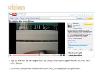 São 2,5 minutos de uma experiência de um usuário na decolagem de uma avião da Azul Linhas Aéreas.  Ele ainda fala que esta é melhor que Tam e Gol, ao descrever o próprio vídeo. 