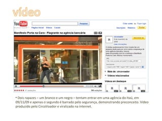 Dois rapazes – um branco e um negro – tentam entrar em uma agência do Itaú, em 09/11/09 e apenas o segundo é barrado pelo segurança, demonstrando preconceito. Vídeo produzido pelo CircoVoador e viralizado na internet. 