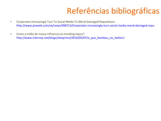 Referências bibliográficas Corporates Increasingly Turn To Social Media To Mend Damaged Reputations -  http://www.prweek.com/uk/news/990713/Corporates-increasingly-turn-social-media-mend-damaged-reputations/ . Como a mídia de massa influencia os trending topics?  http://www.interney.net/blogs/alexprimo/2010/05/07/o_que_bombou_no_twitter/ 