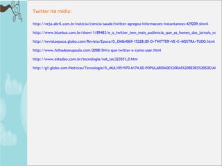 http://veja.abril.com.br/noticia/ciencia-saude/twitter-agregou-informacoes-instantaneas-429209.shtml http://www.bluebus.com.br/show/1/89483/e_o_twitter_tem_mais_audiencia_que_as_homes_dos_jornais_na_inglaterra http://revistaepoca.globo.com/Revista/Epoca/0,,EMI64069-15228,00-O+TWITTER+VE+E+MOSTRA+TUDO.html http://www.folhadeseupaulo.com/2008/04/o-que-twitter-e-como-usar.html http://www.estadao.com.br/tecnologia/not_tec323551,0.htm http://g1.globo.com/Noticias/Tecnologia/0,,MUL1051970-6174,00-POPULARIDADE%20DAS%20REDES%20SOCIAIS%20CAUSA%20RESSACA%20EM%20SEUS%20VETERANOS.html Twitter  na  mídia: 