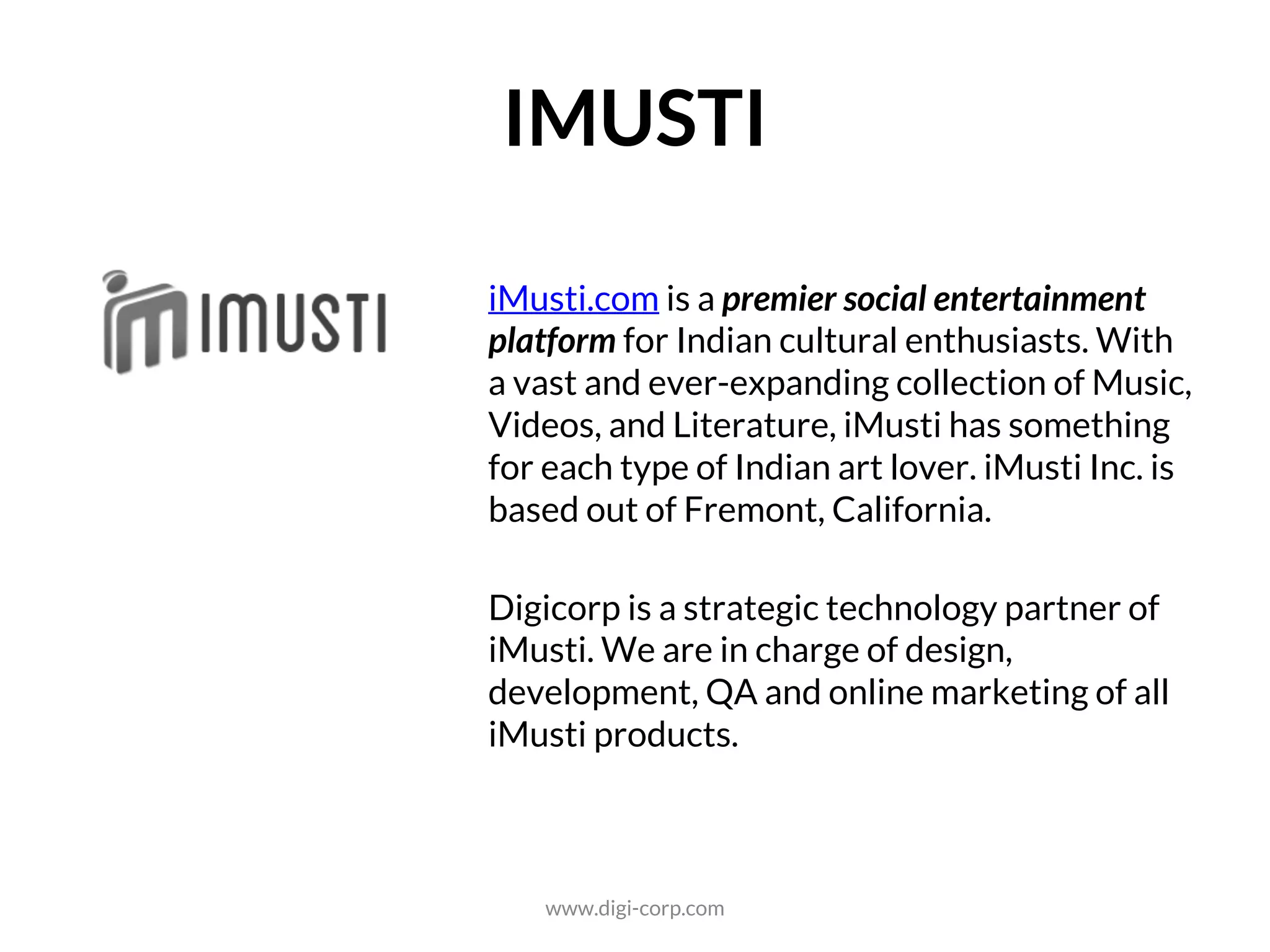 ENTERTAINMENT
iMusti.com is a premier social entertainment
platform for Indian cultural enthusiasts. With
a vast and ever-expanding collection of Music,
Videos, and Literature, iMusti has something
for each type of Indian art lover. iMusti Inc. is
based out of Fremont, California.
Digicorp is a strategic technology partner of
iMusti. We are in charge of design,
development, QA and online marketing of all
iMusti products.
www.digi-corp.com
 