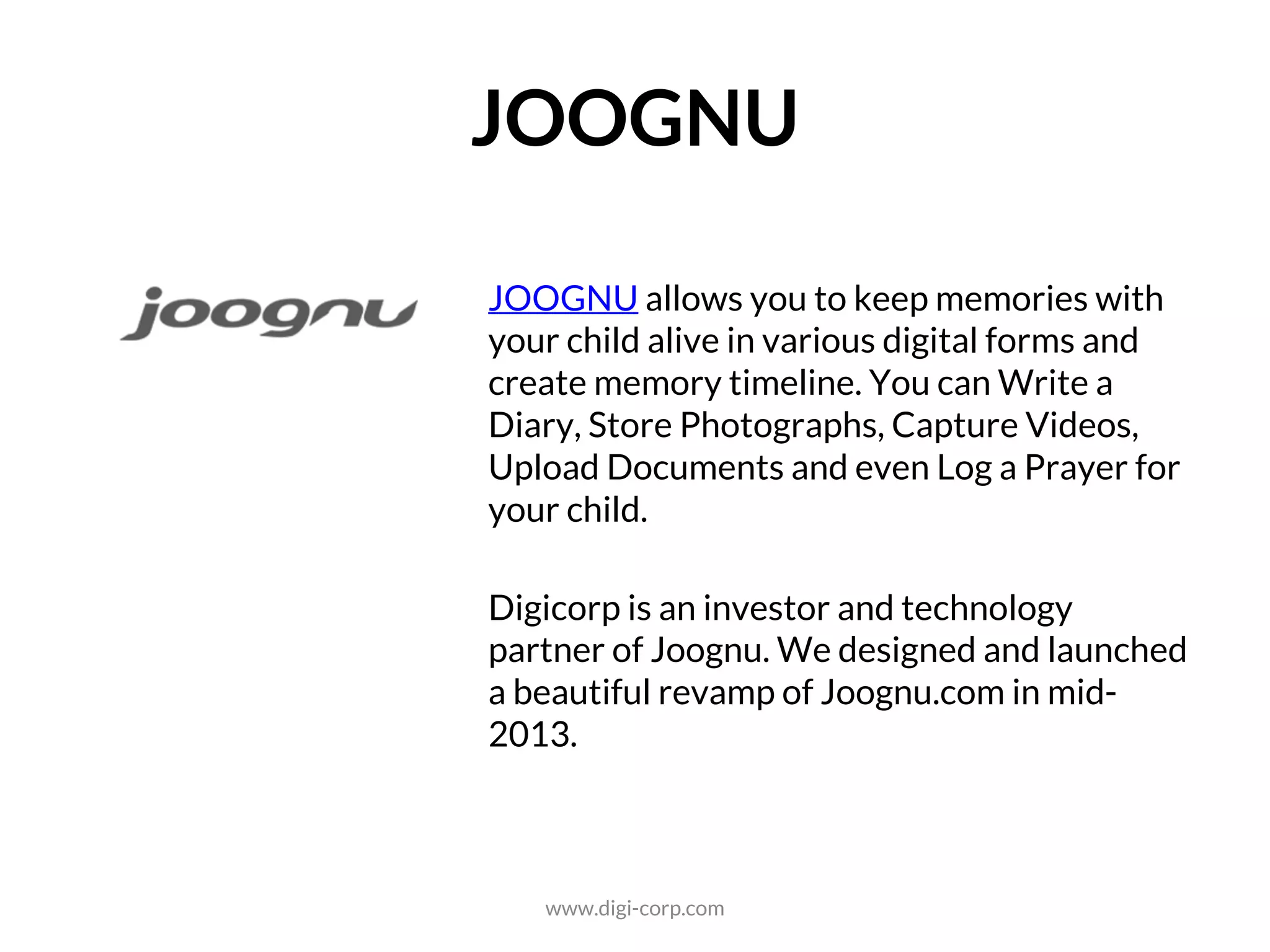 SOCIAL
JOOGNU allows you to keep memories with
your child alive in various digital forms and
create memory timeline. You can Write a
Diary, Store Photographs, Capture Videos,
Upload Documents and even Log a Prayer for
your child.
Digicorp is an investor and technology
partner of Joognu. We designed and launched
a beautiful revamp of Joognu.com in mid-
2013.
www.digi-corp.com
 