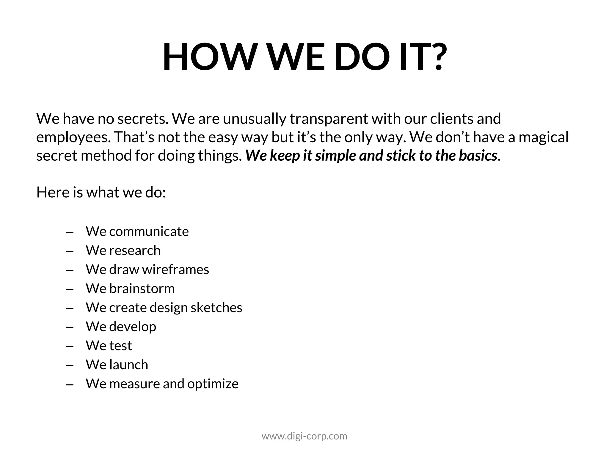 HOW WE DO IT?
We have no secrets. We are unusually transparent with our clients and
employees. That’s not the easy way but it’s the only way. We don’t have a magical
secret method for doing things. We keep it simple and stick to the basics.
Here is what we do:
– We communicate
– We research
– We draw wireframes
– We brainstorm
– We create design sketches
– We develop
– We test
– We launch
– We measure and optimize
www.digi-corp.com
 