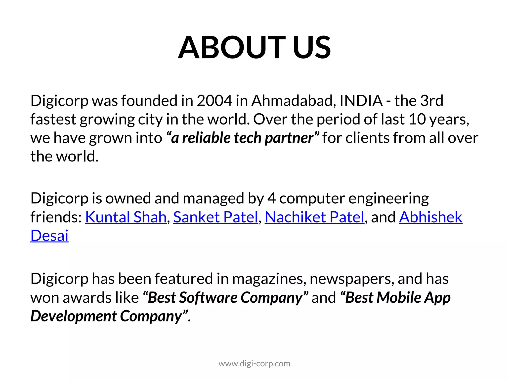 ABOUT US
Digicorp was founded in 2004 in Ahmedabad – a city with more than 600
years of history and the 3rd fastest growing city in the world. Over the
period, we have positioned ourselves as a “reliable technology partner” or
“product development partner” for clients across the world.
Digicorp is owned and managed by 4 computer engineering graduates:
Kuntal Shah, Sanket Patel, Nachiket Patel, and Abhishek Desai
Digicorp has been featured in magazines, newspapers, and has won
awards like “Best Software Company” and “Best Mobile App Development
Company” of the region.
www.digi-corp.com
 