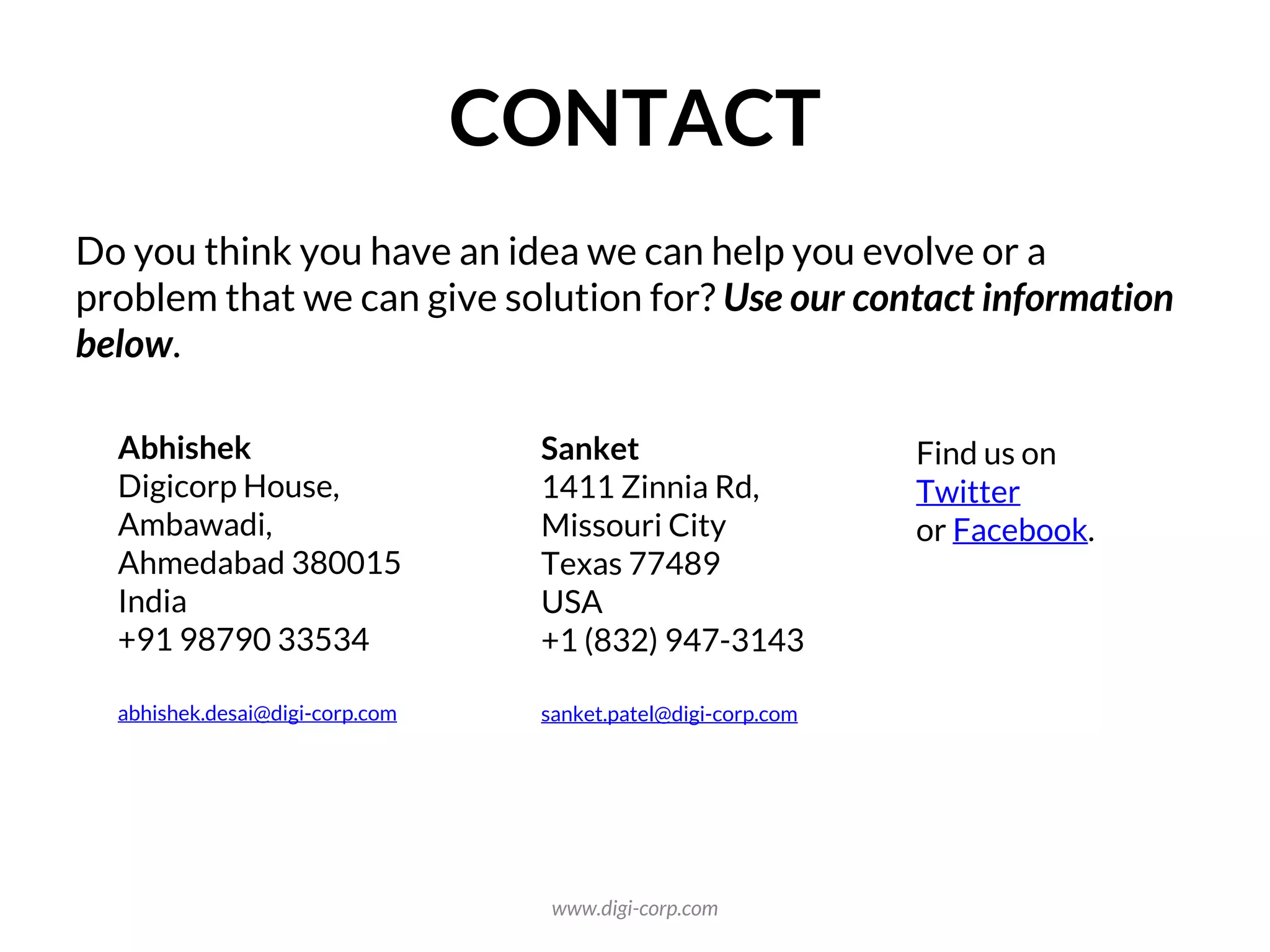 CONTACT
Do you think you have an idea we can help you evolve or a
problem that we can give solution for? Use our contact information
below.
Abhishek
Digicorp House,
Ambawadi,
Ahmedabad 380015
India
+91 98790 33534
abhishek.desai@digi-corp.com
Sanket
1411 Zinnia Rd,
Missouri City
Texas 77489
USA
+1 (832) 947-3143
sanket.patel@digi-corp.com
Find us on
Twitter
or Facebook.
www.digi-corp.com
 
