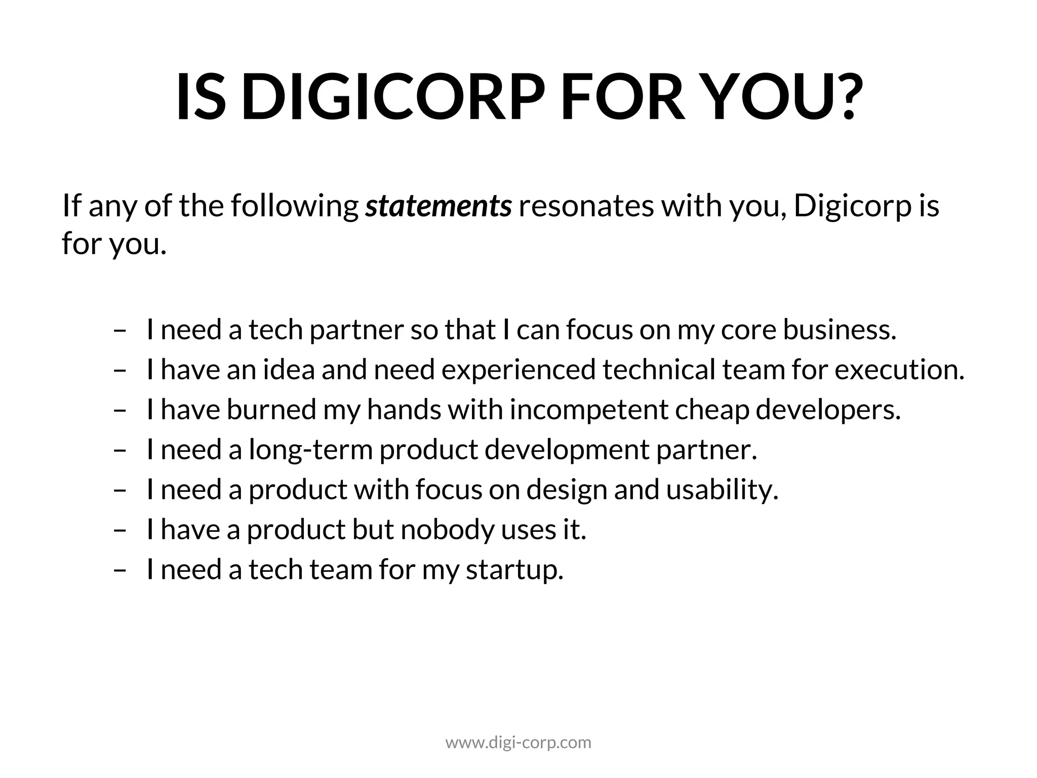 IS DIGICORP FOR YOU?
If any of the following statements resonates with you, Digicorp is a
right choice for you.
- I need a software development partner so that I can focus on my business.
- I have an idea and need experienced technology team for execution.
- I have burned my hands with incompetent cheap software developers.
- I need a long-term software product development partner.
- I need a software product with focus on design and usability.
- I have a software product but nobody uses it.
- I need a technology partner for my startup.
www.digi-corp.com
 