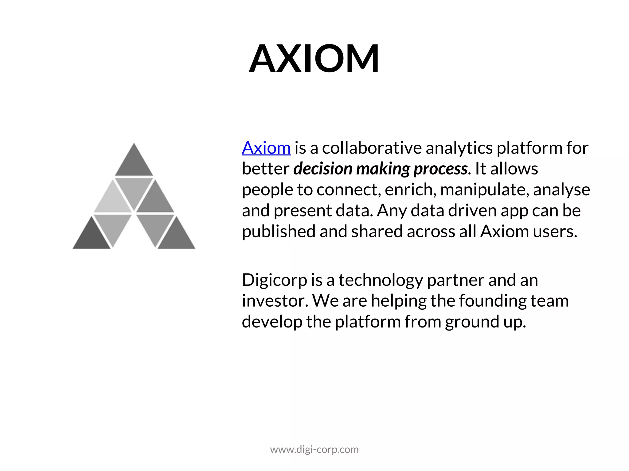ANALYTICS
Axiom is a cloud-based analytics platform for
building and distributing enterprise planning
applications. It is a collection of blocks, pre-
construct applications, and access APIs. It
encompasses the key components of a
planning solution: collect, organise, analyse,
and visualise. It encourages collaboration,
delivery and reusability as well.
Digicorp is a technology partner and an
investor. We are helping the founding team
develop the platform from ground up.
www.digi-corp.com
 