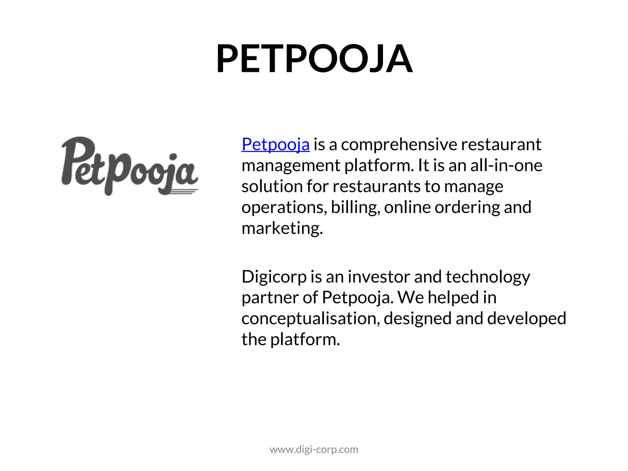 FOOD TECH
Petpooja is a comprehensive restaurant
management platform. It is an all-in-one
solution for restaurants to manage
operations, billing, online ordering and
marketing.
Digicorp is an investor and technology
partner of Petpooja. We helped in
conceptualisation, designed and developed
the platform.
www.digi-corp.com
 