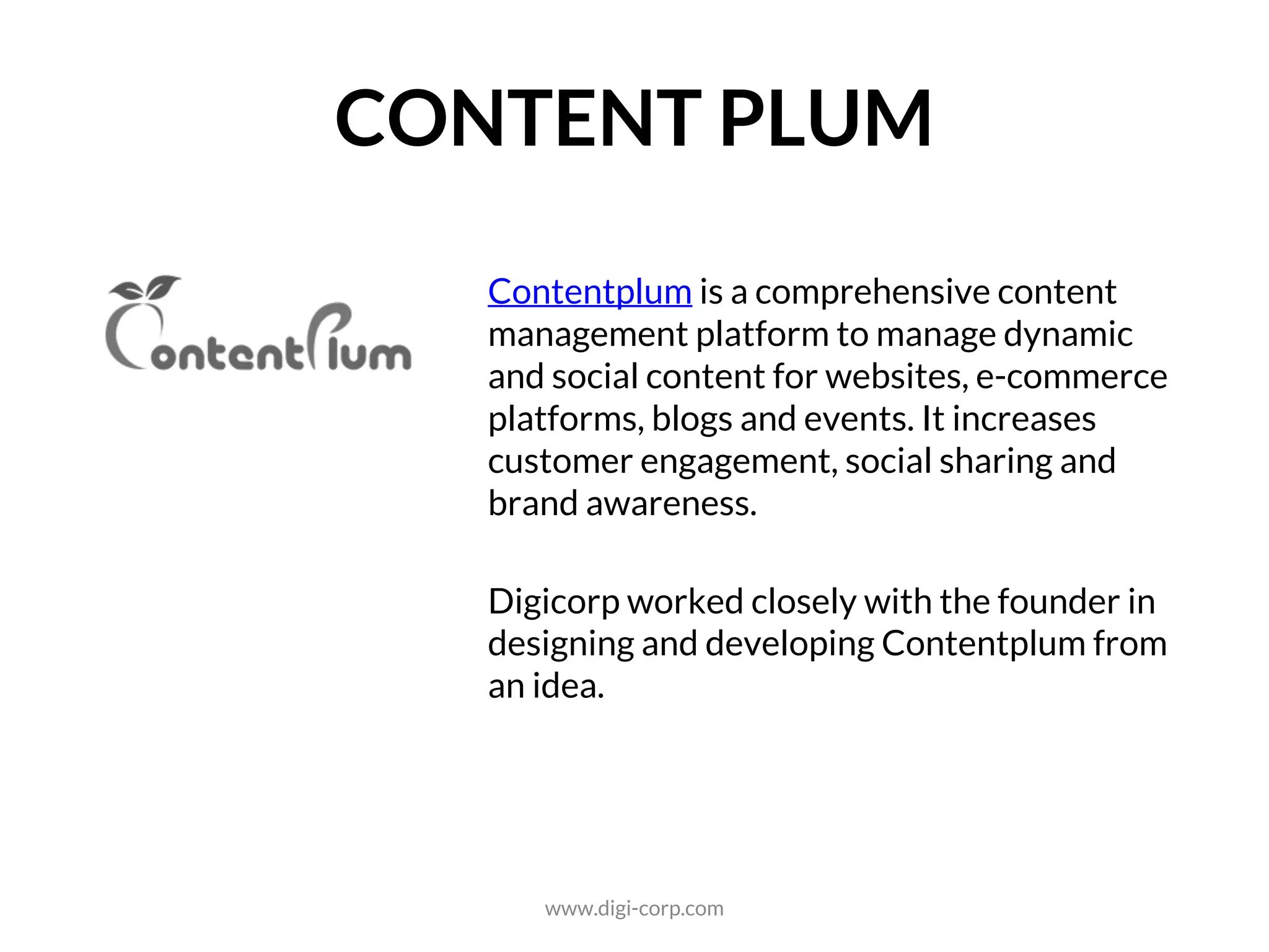 SOCIAL
Contentplum is a comprehensive content
management platform to manage dynamic
and social content for websites, e-commerce
platforms, blogs and events. It increases
customer engagement, social sharing and
brand awareness.
Digicorp worked closely with the founder in
designing and developing Contentplum from
an idea.
www.digi-corp.com
 