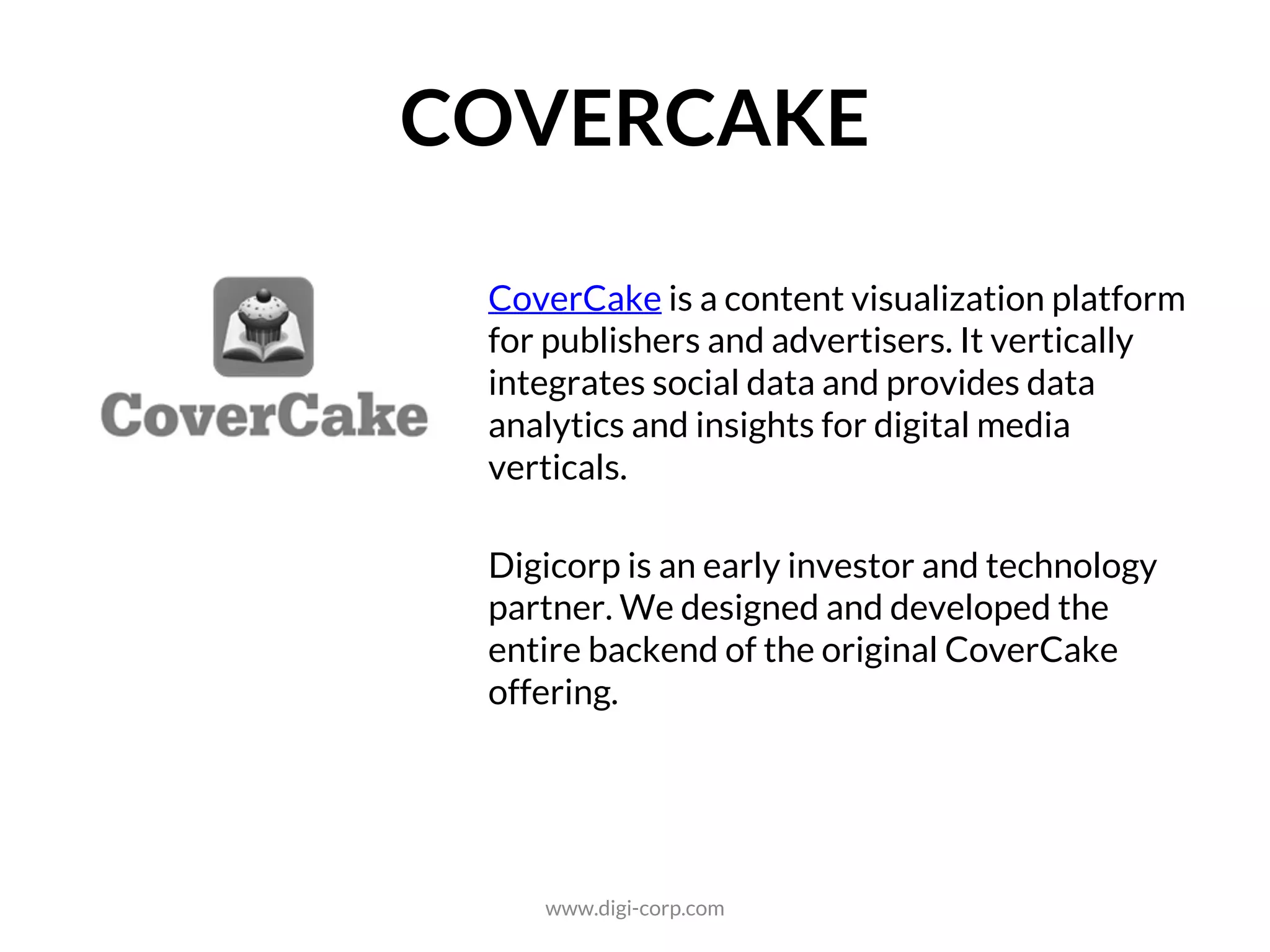 ANALYTICS
CoverCake is a content visualization platform
for publishers and advertisers. It vertically
integrates social data and provides data
analytics and insights for digital media
verticals.
Digicorp is an early investor and technology
partner. We designed and developed the
entire backend of the original CoverCake
offering.
www.digi-corp.com
 