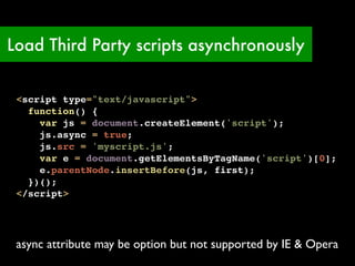Load Third Party scripts asynchronously


 <script type="text/javascript">
   function() {
     var js = document.createElement('script');
     js.async = true;
     js.src = 'myscript.js';
     var e = document.getElementsByTagName('script')[0];
     e.parentNode.insertBefore(js, first);
   })();
 </script>




 async attribute may be option but not supported by IE & Opera
 