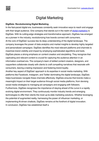 Downloaded from: justpaste.it/bav32
Digital Marketing
DigiDais: Revolutionizing Digital Marketing
In the fast-paced digital era, businesses constantly seek innovative ways to reach and engage
with their target audience. One company that stands out in the realm of digital marketing is
DigiDais. With its cutting-edge strategies and transformative approach, DigiDais has emerged
as a pioneer in the industry, revolutionizing how brands connect with consumers.
At the core of DigiDais' success lies its deep understanding of the digital landscape. The
company leverages the power of data analytics and market insights to develop highly targeted
and personalized campaigns. DigiDais identifies the most relevant platforms and channels to
maximize brand visibility and impact by employing sophisticated algorithms and tools.
DigiDais places a strong emphasis on content creation and storytelling. They recognize that
captivating and relevant content is crucial for capturing the audience attention in an
information overload era. The company's team of skilled content creators, designers, and
copywriters collaborate closely with clients to craft compelling narratives that resonate with
consumers, leaving a lasting impression and fostering brand loyalty.
Another key aspect of DigiDais' approach is its expertise in social media marketing. With
platforms like Facebook, Instagram, and Twitter dominating the digital landscape, DigiDais
helps businesses navigate these channels effectively. DigiDais ensures that brands make a
meaningful impact on their target audience through social media platforms, from devising
social media strategies to managing ad campaigns and engaging with followers.
Furthermore, DigiDais recognizes the importance of staying ahead of the curve in a rapidly
evolving digital environment. They continuously monitor industry trends and emerging
technologies to offer their clients the most up-to-date marketing solutions. Whether leveraging
the potential of augmented reality, harnessing the power of influencer marketing, or
implementing AI-driven chatbots, DigiDais remains at the forefront of digital innovation.
In conclusion, DigiDais has established itself a
 