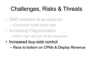 Challenges, Risks & Threats
• CMO adoption & acceptance
– Confusion holds back cash
• Increasing Fragmentation
– Adds ‘right device’ to the equation
• Increased buy-side control
– Race to bottom on CPMs & Display Revenue
 