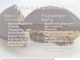 Native & Programmatic
Native
Advertising
• Standardization Is
Coming
• “Answering” the
Scale Question
• Expect Greater
Regulation
• Native will Be More
Data-driven
Programmatic
Buying
• Buyers will Grow into
Tech Experts
Premium
Programmatic will Be
Key
• Marrying
Programmatic and
Native
• Direct Sales will Go
Programmatic
http://www.foliomag.com/2014/native-advertising-and-programmatic-buying-predictions-2014#.U4YAp_ldVQA
 