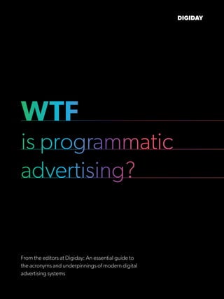 WTF
is programmatic
advertising?
DIGIDAY
From the editors at Digiday: An essential guide to
the acronyms and underpinnings of modern digital
advertising systems
 