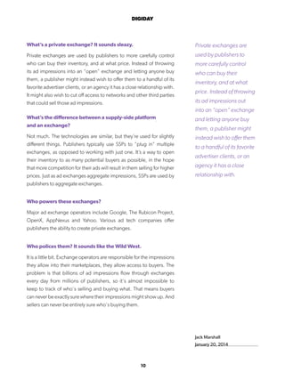 10
DIGIDAY
Jack Marshall
January 20, 2014
What’s a private exchange? It sounds sleazy.
Private exchanges are used by publishers to more carefully control
who can buy their inventory, and at what price. Instead of throwing
its ad impressions into an “open” exchange and letting anyone buy
them, a publisher might instead wish to offer them to a handful of its
favorite advertiser clients, or an agency it has a close relationship with.
It might also wish to cut off access to networks and other third parties
that could sell those ad impressions.
What’s the difference between a supply-side platform
and an exchange?
Not much. The technologies are similar, but they’re used for slightly
different things. Publishers typically use SSPs to “plug in” multiple
exchanges, as opposed to working with just one. It’s a way to open
their inventory to as many potential buyers as possible, in the hope
that more competition for their ads will result in them selling for higher
prices. Just as ad exchanges aggregate impressions, SSPs are used by
publishers to aggregate exchanges.
Who powers these exchanges?
Major ad exchange operators include Google, The Rubicon Project,
OpenX, AppNexus and Yahoo. Various ad tech companies offer
publishers the ability to create private exchanges.
Who polices them? It sounds like the Wild West.
It is a little bit. Exchange operators are responsible for the impressions
they allow into their marketplaces, they allow access to buyers. The
problem is that billions of ad impressions flow through exchanges
every day from millions of publishers, so it’s almost impossible to
keep to track of who’s selling and buying what. That means buyers
can never be exactly sure where their impressions might show up. And
sellers can never be entirely sure who’s buying them.
Private exchanges are
used by publishers to
more carefully control
who can buy their
inventory, and at what
price. Instead of throwing
its ad impressions out
into an “open” exchange
and letting anyone buy
them, a publisher might
instead wish to offer them
to a handful of its favorite
advertiser clients, or an
agency it has a close
relationship with.
 