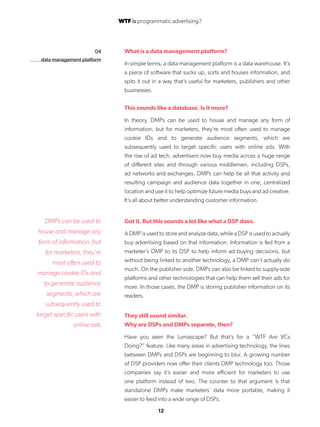 12
04
data management platform
What is a data management platform?
In simple terms, a data management platform is a data warehouse. It’s
a piece of software that sucks up, sorts and houses information, and
spits it out in a way that’s useful for marketers, publishers and other
businesses.
This sounds like a database. Is it more?
In theory, DMPs can be used to house and manage any form of
information, but for marketers, they’re most often used to manage
cookie IDs and to generate audience segments, which are
subsequently used to target specific users with online ads. With
the rise of ad tech, advertisers now buy media across a huge range
of different sites and through various middlemen, including DSPs,
ad networks and exchanges. DMPs can help tie all that activity and
resulting campaign and audience data together in one, centralized
location and use it to help optimize future media buys and ad creative.
It’s all about better understanding customer information.
Got it. But this sounds a lot like what a DSP does.
A DMP is used to store and analyze data, while a DSP is used to actually
buy advertising based on that information. Information is fed from a
marketer’s DMP to its DSP to help inform ad buying decisions, but
without being linked to another technology, a DMP can’t actually do
much. On the publisher side, DMPs can also be linked to supply-side
platforms and other technologies that can help them sell their ads for
more. In those cases, the DMP is storing publisher information on its
readers.
They still sound similar.
Why are DSPs and DMPs separate, then?
Have you seen the Lumascape? But that’s for a “WTF Are VCs
Doing?” feature. Like many areas in advertising technology, the lines
between DMPs and DSPs are beginning to blur. A growing number
of DSP providers now offer their clients DMP technology too. Those
companies say it’s easier and more efficient for marketers to use
one platform instead of two. The counter to that argument is that
standalone DMPs make marketers’ data more portable, making it
easier to feed into a wide range of DSPs.
DMPs can be used to
house and manage any
form of information, but
for marketers, they’re
most often used to
manage cookie IDs and
to generate audience
segments, which are
subsequently used to
target specific users with
online ads.
WTF is programmatic advertising?
 
