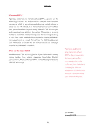 13
DIGIDAY
Jack Marshall
January 15, 2014
Who uses DMPs?
Agencies, publishers and marketers all use DMPs. Agencies use the
technology to collect and analyze the data collected from their client
campaigns, which is sometimes pooled across multiple clients to
createvastandrichdatasets.Inanattempttotakeclosercontroloftheir
data, some clients have begun licensing their own DMP technologies
and managing those platform themselves. Meanwhile, a growing
number of publishers are also making use of the technology as a way
to help them better understand their reader information and extract
more value from it as a result. Think of how The Wall Street Journal’s
user information is valuable for an financial-services ad campaign
targeting high-net-worth individuals.
What are the major DMPs?
Vendors that sell DMP technology to the digital media world currently
include Adobe, Krux, Lotame, Aggregate Knowledge, BlueKai,
CoreAudience, Knotice, nPario and X+1. Some of those providers also
offer DSP technology.
Agencies, publishers
and marketers all use
DMPs. Agencies use the
technology to collect
and analyze the data
collected from their client
campaigns, which is
sometimes pooled across
multiple clients to create
vast and rich datasets.
 