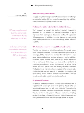 15
05.
supply-side platform
What is a supply-side platform?
A supply-side platform is a piece of software used to sell advertising in
an automated fashion. SSPs are most often used by online publishers
to help them sell display, video and mobile ads.
That sounds a lot like a demand-side platform to me…
That’s because it is. A supply-side platform is basically the publisher
equivalent of a DSP. Where DSPs are used by marketers to buy ad
impressions from exchanges as cheaply and as efficiently as possible,
SSPs are designed by publishers to do the opposite: to maximize the
prices their impressions sell at. Similar technology powers both SSPs
and DSPs.
OK, that makes sense. So how do SSPs actually work?
Well, like everything in ad tech, it’s complicated. The simple answer
is that SSPs allow publishers to connect their inventory to multiple ad
exchanges, DSPs, and networks at once. This in turn allows a huge
range of potential buyers to purchase ad space — and for publishers
to get the highest possible rates. When an SSP throws impressions
into ad exchanges, DSPs analyze and purchase them on behalf of
marketers depending on certain attributes such as where they’re
served, and which specific users they’re being served to. The idea is
that by opening up impressions to as many potential buyers as possible
— often through real-time auctions — publishers can maximize the
revenue they receive for their inventory. Because of this, SSPs are
sometimes referred to as yield-optimization platforms
So why do SSPs matter?
Increasingly, marketers don’t want to pay costly human ad buyers to
negotiate with salespeople over media pricing. They’d rather use
technology to purchase their ads more efficiently. The problem for
publishers, however, is that this programmatic selling risks driving
the value of their inventory down. SSPs were created in part to help
combat this and also to help publishers more efficiently aggregate and
manage their relationships with multiple networks and ad buyers.
SSPs are most often used
by online publishers to
help them sell display,
video and mobile ads.
SSPs allow publishers to
connect their inventory to
multiple ad exchanges,
DSPs, and networks
at once.
WTF is programmatic advertising?
 
