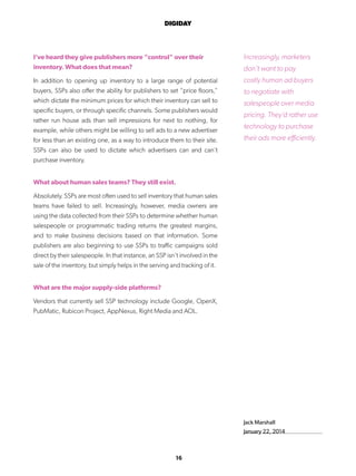 16
DIGIDAY
Jack Marshall
January 22, 2014
I’ve heard they give publishers more “control” over their
inventory. What does that mean?
In addition to opening up inventory to a large range of potential
buyers, SSPs also offer the ability for publishers to set “price floors,”
which dictate the minimum prices for which their inventory can sell to
specific buyers, or through specific channels. Some publishers would
rather run house ads than sell impressions for next to nothing, for
example, while others might be willing to sell ads to a new advertiser
for less than an existing one, as a way to introduce them to their site.
SSPs can also be used to dictate which advertisers can and can’t
purchase inventory.
What about human sales teams? They still exist.
Absolutely. SSPs are most often used to sell inventory that human sales
teams have failed to sell. Increasingly, however, media owners are
using the data collected from their SSPs to determine whether human
salespeople or programmatic trading returns the greatest margins,
and to make business decisions based on that information. Some
publishers are also beginning to use SSPs to traffic campaigns sold
direct by their salespeople. In that instance, an SSP isn’t involved in the
sale of the inventory, but simply helps in the serving and tracking of it.
What are the major supply-side platforms?
Vendors that currently sell SSP technology include Google, OpenX,
PubMatic, Rubicon Project, AppNexus, Right Media and AOL.
Increasingly, marketers
don’t want to pay
costly human ad buyers
to negotiate with
salespeople over media
pricing. They’d rather use
technology to purchase
their ads more efficiently.
 