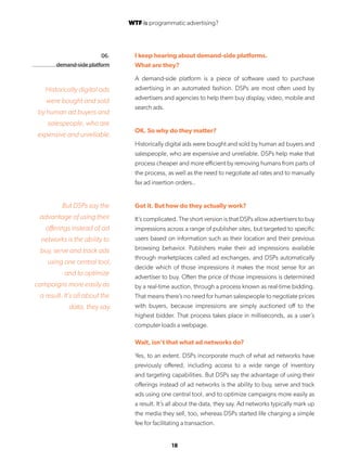18
06.
demand-side platform
I keep hearing about demand-side platforms.
What are they?
A demand-side platform is a piece of software used to purchase
advertising in an automated fashion. DSPs are most often used by
advertisers and agencies to help them buy display, video, mobile and
search ads.
OK. So why do they matter?
Historically digital ads were bought and sold by human ad buyers and
salespeople, who are expensive and unreliable. DSPs help make that
process cheaper and more efficient by removing humans from parts of
the process, as well as the need to negotiate ad rates and to manually
fax ad insertion orders..
Got it. But how do they actually work?
It’s complicated. The short version is that DSPs allow advertisers to buy
impressions across a range of publisher sites, but targeted to specific
users based on information such as their location and their previous
browsing behavior. Publishers make their ad impressions available
through marketplaces called ad exchanges, and DSPs automatically
decide which of those impressions it makes the most sense for an
advertiser to buy. Often the price of those impressions is determined
by a real-time auction, through a process known as real-time bidding.
That means there’s no need for human salespeople to negotiate prices
with buyers, because impressions are simply auctioned off to the
highest bidder. That process takes place in milliseconds, as a user’s
computer loads a webpage.
Wait, isn’t that what ad networks do?
Yes, to an extent. DSPs incorporate much of what ad networks have
previously offered, including access to a wide range of inventory
and targeting capabilities. But DSPs say the advantage of using their
offerings instead of ad networks is the ability to buy, serve and track
ads using one central tool, and to optimize campaigns more easily as
a result. It’s all about the data, they say. Ad networks typically mark up
the media they sell, too, whereas DSPs started life charging a simple
fee for facilitating a transaction.
Historically digital ads
were bought and sold
by human ad buyers and
salespeople, who are
expensive and unreliable.
But DSPs say the
advantage of using their
offerings instead of ad
networks is the ability to
buy, serve and track ads
using one central tool,
and to optimize
campaigns more easily as
a result. It’s all about the
data, they say.
WTF is programmatic advertising?
 