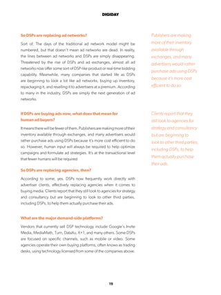 19
DIGIDAY
So DSPs are replacing ad networks?
Sort of. The days of the traditional ad network model might be
numbered, but that doesn’t mean ad networks are dead. In reality,
the lines between ad networks and DSPs are simply disappearing.
Threatened by the rise of DSPs and ad exchanges, almost all ad
networks now offer some sort of DSP-like product or real-time bidding
capability. Meanwhile, many companies that started life as DSPs
are beginning to look a lot like ad networks, buying up inventory,
repackaging it, and reselling it to advertisers at a premium. According
to many in the industry, DSPs are simply the next generation of ad
networks.
If DSPs are buying ads now, what does that mean for
human ad buyers?
Itmeanstherewillbefewerofthem.Publishersaremakingmoreoftheir
inventory available through exchanges, and many advertisers would
rather purchase ads using DSPs because it’s more cost efficient to do
so. However, human input will always be required to help optimize
campaigns and formulate ad strategies. It’s at the transactional level
that fewer humans will be required
So DSPs are replacing agencies, then?
According to some, yes. DSPs now frequently work directly with
advertiser clients, effectively replacing agencies when it comes to
buying media. Clients report that they still look to agencies for strategy
and consultancy but are beginning to look to other third parties,
including DSPs, to help them actually purchase their ads.
What are the major demand-side platforms?
Vendors that currently sell DSP technology include Google’s Invite
Media, MediaMath, Turn, DataXu, X+1, and many others. Some DSPs
are focused on specific channels, such as mobile or video. Some
agencies operate their own buying platforms, often knows as trading
desks, using technology licensed from some of the companies above.
Publishers are making
more of their inventory
available through
exchanges, and many
advertisers would rather
purchase ads using DSPs
because it’s more cost
efficient to do so
Clients report that they
still look to agencies for
strategy and consultancy
but are beginning to
look to other third parties,
including DSPs, to help
them actually purchase
their ads.
 