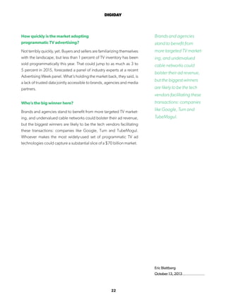 22
DIGIDAY
Eric Blattberg
October 13, 2013
How quickly is the market adopting
programmatic TV advertising?
Not terribly quickly, yet. Buyers and sellers are familiarizing themselves
with the landscape, but less than 1 percent of TV inventory has been
sold programmatically this year. That could jump to as much as 3 to
5 percent in 2015, forecasted a panel of industry experts at a recent
Advertising Week panel. What’s holding the market back, they said, is
a lack of trusted data jointly accessible to brands, agencies and media
partners.
Who’s the big winner here?
Brands and agencies stand to benefit from more targeted TV market-
ing, and undervalued cable networks could bolster their ad revenue,
but the biggest winners are likely to be the tech vendors facilitating
these transactions: companies like Google, Turn and TubeMogul.
Whoever makes the most widely-used set of programmatic TV ad
technologies could capture a substantial slice of a $70 billion market.
Brands and agencies
stand to benefit from
more targeted TV market-
ing, and undervalued
cable networks could
bolster their ad revenue,
but the biggest winners
are likely to be the tech
vendors facilitating these
transactions: companies
like Google, Turn and
TubeMogul.
 