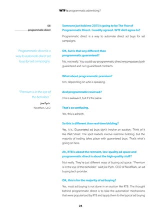 24
08
programmatic direct
Someone just told me 2015 is going to be The Year of
Programmatic Direct. I readily agreed. WTF did I agree to?
Programmatic direct is a way to automate direct ad buys for set
campaigns.
OK, but is that any different than
programmatic guaranteed?
No, not really. You could say programmatic direct encompasses both
guaranteed and non-guaranteed contracts.
What about programmatic premium?
Um, depending on who is speaking.
And programmatic reserved?
This is awkward, but it’s the same.
That’s so confusing.
Yes, this is ad tech.
So this is different than real-time bidding?
Yes, it is. Guaranteed ad buys don’t involve an auction. Think of it
like Wall Street. The spot markets involve real-time bidding, but the
majority of trading takes place with guaranteed buys. That’s what’s
going on here.
Ah, RTB is about the remnant, low-quality ad space and
programmatic direct is about the high-quality stuff?
Not really. They’re just different ways of buying ad space. “Premium
is in the eye of the beholder,” said Joe Pych, CEO of NextMark, an ad
buying tech provider.
OK, this is for the majority of ad buying?
Yes, most ad buying is not done in an auction like RTB. The thought
behind programmatic direct is to take the automation mechanisms
that were popularized by RTB and apply them to the typical ad buying
Programmatic direct is a
way to automate direct ad
buys for set campaigns.
“Premium is in the eye of
the beholder.”
Joe Pych.
NextMark, CEO
WTF is programmatic advertising?
 