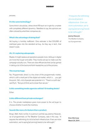 25
DIGIDAY
Brian Morrissey
March 24, 2014
process.
It’s the same technology?
Some think it should be, others think RTB tech isn’t right for a market
with completely different dynamics. Needless to say, the opinions are
often colored by what their companies do.
What’s the advantage of doing that?
Ad buying is horribly inefficient. One estimate is that $10,000 of
overhead goes into the standard ad buy. As they say in tech, that
doesn’t scale.
Ah, it’s replacing salespeople.
Maybe. It might replace ad operations people more. Ad buys in digital
are more than buyer and seller. They involve ad ops to make sure the
campaign actually runs. There are clear efficiencies that can be gained
in taking a lot of the back-and-forth headaches out of the process.
This must be huge.
No. Programmatic direct is a tiny sliver of the programmatic market,
which is still a small part of the digital ad market, which is … you get
the point. Still, a lot of people see potential in it. “There’s a north star,”
said Pych. “But you’d think we’re closer than we are.”
Is this something media agencies will do? Or trading desks?
Either.
Is this different from private exchanges?
It is. The private marketplace gives more power to the ad buyer to
choose whether it wants the inventory.
Sounds like more of a feature than a product.
Bingo. Well, that’s not fair, it could turn out that way. Jeremy Hlavacek,
vp of programmatic at The Weather Company, sees it this way: “It
requires the rethinking of a lot of ad tech infrastructure. If we use more
automation, we’re saying [ad serving] needs to be rethought.”
“It requires the rethinking
of a lot of ad tech
infrastructure. If we use
more automation, we’re
saying [ad serving] needs
to be rethought.”
Jeremy Hlavacek.
The Weather Company,
vp of programmatic
 