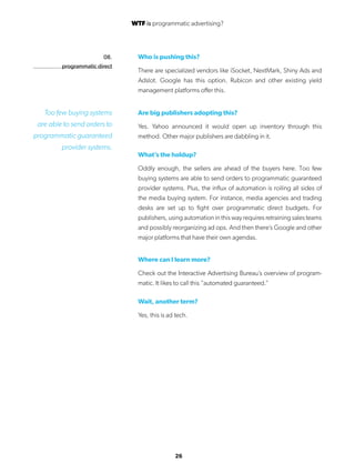 26
Who is pushing this?
There are specialized vendors like iSocket, NextMark, Shiny Ads and
Adslot. Google has this option. Rubicon and other existing yield
management platforms offer this.
Are big publishers adopting this?
Yes. Yahoo announced it would open up inventory through this
method. Other major publishers are dabbling in it.
What’s the holdup?
Oddly enough, the sellers are ahead of the buyers here. Too few
buying systems are able to send orders to programmatic guaranteed
provider systems. Plus, the influx of automation is roiling all sides of
the media buying system. For instance, media agencies and trading
desks are set up to fight over programmatic direct budgets. For
publishers, using automation in this way requires retraining sales teams
and possibly reorganizing ad ops. And then there’s Google and other
major platforms that have their own agendas.
Where can I learn more?
Check out the Interactive Advertising Bureau’s overview of program-
matic. It likes to call this “automated guaranteed.”
Wait, another term?
Yes, this is ad tech.
08.
programmatic direct
Too few buying systems
are able to send orders to
programmatic guaranteed
provider systems.
WTF is programmatic advertising?
 
