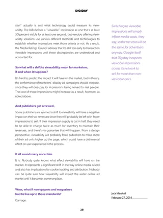 29
DIGIDAY
Jack Marshall
February 27, 2014
sion” actually is and what technology could measure its view-
ability. The IAB defines a “viewable” impression as one that’s at least
50 percent visible for at least one second, but vendors offering view-
ability solutions use various different methods and technologies to
establish whether impressions meet those criteria or not. As a result,
the Media Ratings Council advises that it’s still too early to transact on
viewable impressions until these discrepancies are understood and
accounted for.
So what will a shift to viewability mean for marketers,
if and when it happens?
It’s hard to predict the impact it will have on the market, but in theory,
the performance of marketers’ display ad campaigns should increase,
since they will only pay for impressions being served to real people.
The cost of those impressions might increase as a result, however, as
noted above.
And publishers get screwed.
Some publishers are worried a shift to viewability will have a negative
impact on their ad revenues since they will probably be left with fewer
impressions to sell. If their impression supply is cut in half, they need
to be able to charge twice as much for inventory to maintain their
revenues, and there’s no guarantee that will happen. From a design
perspective, viewability will probably force publishers to move more
of their ad units higher up the page, which could have a detrimental
effect on user experience in the process.
It all sounds very uncertain.
It is. Nobody quite knows what effect viewability will have on the
market. It represents a significant shift in the way online media is sold
and also has implications for cookie tracking and attribution. Nobody
can be quite sure how viewability will impact the wider online ad
market until it becomes commonplace.
Wow, what if newspapers and magazines
had to live up to those standards?
Carnage.
Switching to viewable
impressions will simply
inflate media costs, they
say, so the net cost will be
the same for advertisers
anyway. Google itself
told Digiday it expects
viewable impressions
across its network to
sell for more than non-
viewable ones.
 