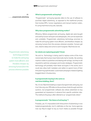 3
01.
programmatic advertising
What is programmatic ad buying?
“Programmatic” ad buying typically refers to the use of software to
purchase digital advertising, as opposed to the traditional process
that involves RFPs, human negotiations and manual insertion orders.
It’s using machines to buy ads, basically.
Why does programmatic advertising matter?
Efficiency. Before programmatic ad buying, digital ads were bought
and sold by human ad buyers and salespeople, who can be expensive
and unreliable. Programmatic advertising technology promises to
make the ad buying system more efficient, and therefore cheaper, by
removing humans from the process wherever possible. Humans get
sick, need to sleep and come to work hungover. Machines do not.
So robots are replacing people? Great.
Yes and no. Technology is being used to replace some of the more
menial tasks that humans have historically had to handle, like sending
insertion orders to publishers and dealing with ad tags, but they’re still
required to optimize campaigns and to plan strategies. Programmatic
technology will probably mean fewer ad buyers in the world, but it
could also allow both marketers and sellers to spend more of their
time planning sophisticated, customized campaigns instead of getting
bogged down in bureaucracy.
Is programmatic buying is the same as
real-time bidding, then?
No, it’s not. Real-time bidding is a type of programmatic ad buying, but
it isn’t the only one. RTB refers to the purchase of ads through real-time
auctions, but programmatic software also allows advertisers to buy
guaranteed ad impressions in advance from specific publisher sites.
This method of buying is often referred to as “programmatic direct.”
Is programmatic “the future of ad buying”?
Probably, yes. It’s impossible to tell what portion of advertising is now
traded programatically, but it’s definitely on the rise. Some agencies
now say they’re eager to buy as much media as possible through
Programmatic advertising
technology promises
to make the ad buying
system more efficient, and
therefore cheaper, by
removing humans from the
process wherever possible.
WTF is programmatic advertising?
 