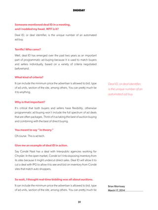31
DIGIDAY
Someone mentioned deal ID in a meeting,
and I nodded my head. WTF is it?
Deal ID, or deal identifier, is the unique number of an automated
ad buy.
Terrific! Who cares?
Well, deal ID has emerged over the past two years as an important
part of programmatic ad buying because it is used to match buyers
and sellers individually, based on a variety of criteria negotiated
beforehand.
What kind of criteria?
It can include the minimum price the advertiser is allowed to bid, type
of ad units, section of the site, among others. You can pretty much tie
it to anything.
Why is that important?
It’s critical that both buyers and sellers have flexibility, otherwise
programmatic ad buying won’t include the full spectrum of ad deals
that are often packages. Think of it as taking the best of auction buying
and combining with the best of direct buying.
You meant to say “in theory.”
Of course. This is ad tech.
Give me an example of deal ID in action.
Say Condé Nast has a deal with Interpublic agencies working for
Chrysler. In the open market, Condé isn’t into exposing inventory from
its sites because it might undercut direct sales. Deal ID will allow it to
cut a deal with IPG to allow it to see and bid on inventory from Condé
sites that match auto shoppers.
So wait, I thought real-time bidding was all about auctions.
It can include the minimum price the advertiser is allowed to bid, type
of ad units, section of the site, among others. You can pretty much tie
Brian Morrissey
March 17, 2014
Deal ID, or deal identifier,
is the unique number of an
automated ad buy.
 