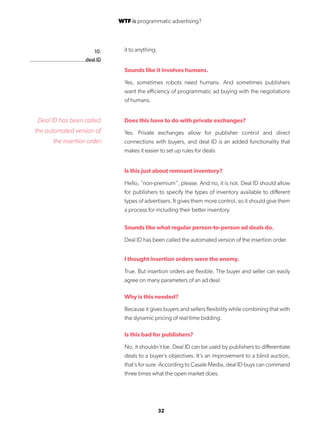 32
10.
deal ID
it to anything.
Sounds like it involves humans.
Yes, sometimes robots need humans. And sometimes publishers
want the efficiency of programmatic ad buying with the negotiations
of humans.
Does this have to do with private exchanges?
Yes. Private exchanges allow for publisher control and direct
connections with buyers, and deal ID is an added functionality that
makes it easier to set up rules for deals
Is this just about remnant inventory?
Hello, “non-premium”, please. And no, it is not. Deal ID should allow
for publishers to specify the types of inventory available to different
types of advertisers. It gives them more control, so it should give them
a process for including their better inventory.
Sounds like what regular person-to-person ad deals do.
Deal ID has been called the automated version of the insertion order.
I thought insertion orders were the enemy.
True. But insertion orders are flexible. The buyer and seller can easily
agree on many parameters of an ad deal.
Why is this needed?
Because it gives buyers and sellers flexibility while combining that with
the dynamic pricing of real-time bidding.
Is this bad for publishers?
No, it shouldn’t be. Deal ID can be used by publishers to differentiate
deals to a buyer’s objectives. It’s an improvement to a blind auction,
that’s for sure. According to Casale Media, deal ID buys can command
three times what the open market does.
Deal ID has been called
the automated version of
the insertion order.
WTF is programmatic advertising?
 