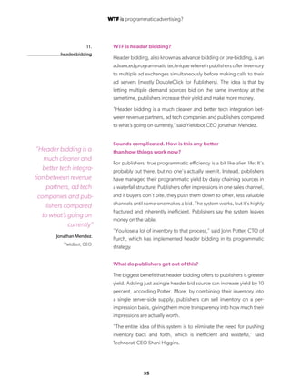 35
11.
header bidding
WTF is header bidding?
Header bidding, also known as advance bidding or pre-bidding, is an
advanced programmatic technique wherein publishers offer inventory
to multiple ad exchanges simultaneously before making calls to their
ad servers (mostly DoubleClick for Publishers). The idea is that by
letting multiple demand sources bid on the same inventory at the
same time, publishers increase their yield and make more money.
“Header bidding is a much cleaner and better tech integration bet-
ween revenue partners, ad tech companies and publishers compared
to what’s going on currently,” said Yieldbot CEO Jonathan Mendez.
Sounds complicated. How is this any better
than how things work now?
For publishers, true programmatic efficiency is a bit like alien life: It’s
probably out there, but no one’s actually seen it. Instead, publishers
have managed their programmatic yield by daisy chaining sources in
a waterfall structure: Publishers offer impressions in one sales channel,
and if buyers don’t bite, they push them down to other, less valuable
channels until some-one makes a bid. The system works, but it’s highly
fractured and inherently inefficient. Publishers say the system leaves
money on the table.
“You lose a lot of inventory to that process,” said John Potter, CTO of
Purch, which has implemented header bidding in its programmatic
strategy.
What do publishers get out of this?
The biggest benefit that header bidding offers to publishers is greater
yield. Adding just a single header bid source can increase yield by 10
percent, according Potter. More, by combining their inventory into
a single server-side supply, publishers can sell inventory on a per-
impression basis, giving them more transparency into how much their
impressions are actually worth.
“The entire idea of this system is to eliminate the need for pushing
inventory back and forth, which is inefficient and wasteful,” said
Technorati CEO Shani Higgins.
“Header bidding is a
much cleaner and
better tech integra-
tion between revenue
partners, ad tech
companies and pub-
lishers compared
to what’s going on
currently”
Jonathan Mendez.
Yieldbot, CEO
WTF is programmatic advertising?
 