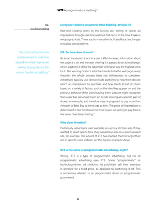 6
02.
real-time bidding
Everyone’s talking about real-time bidding. What is it?
Real-time bidding refers to the buying and selling of online ad
impressions through real-time auctions that occur in the time it takes a
webpage to load. Those auctions are often facilitated by ad exchanges
or supply-side platforms.
OK. So how does it work?
As an ad impression loads in a user’s Web browser, information about
the page it is on and the user viewing it is passed to an ad exchange,
which auctions it off to the advertiser willing to pay the highest price
for it. The winning bidder’s ad is then loaded into the webpage nearly
instantly; the whole process takes just milliseconds to complete.
Advertisers typically use demand-side platforms to help them decide
which ad impressions to purchase and how much to bid on them
based on a variety of factors, such as the sites they appear on and the
previous behavior of the users loading them. Zappos might recognize
that a user has previously been on its site looking at a specific pair of
shoes, for example, and therefore may be prepared to pay more than
Amazon or Best Buy to serve ads to him. The price of impressions is
determined in real time based on what buyers are willing to pay, hence
the name “real-time bidding.”
Why does it matter?
Historically, advertisers used websites as a proxy for their ads. If they
wanted to reach sports fans, they would buy ads on a sports-related
site, for example. The advent of RTB has enabled them to target their
ads to specific users instead, per the Zappos example above.
RTB is the same as programmatic advertising, right?
Wrong. RTB is a type of programmatic advertising, but not all
programmatic advertising uses RTB. Some “programmatic” or
technology-driven ad platforms let publishers sell their inventory
in advance for a fixed price, as opposed to auctioning it off. This
is sometimes referred to as programmatic direct or programmatic
guaranteed.
The price of impressions
is determined in real time
based on what buyers are
willing to pay, hence the
name “real-time bidding.”
WTF is programmatic advertising?
 