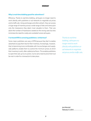 7
DIGIDAY
Jack Marshall
February 17, 2014
Why is real-time bidding good for advertisers?
Efficiency. Thanks to real-time bidding, ad buyers no longer need to
work directly with publishers or ad networks to negotiate ad prices
and to traffic ads. Using exchanges and other ad tech, they can access
a huge range of inventory across a wide range of sites and cherry-pick
only the impressions they deem most valuable to them. That cuts
down the number of impressions wasted on the wrong users but also
minimizes the need for costly and unreliable human ad buyers.
I’ve heard RTB is screwing publishers. Is that true?
Some major publishers are wary of RTB because they feel it enables
advertisers to pay them less for their inventory. Increasingly, however,
they’re becoming more comfortable with it as exchanges and supply-
side platforms enable them to control the minimum prices at which
their inventory is sold, often called price floors. This enables publishers
to open their ads up to an auction, but to set a reserve price that must
be met in order for a transaction to take place.
Thanks to real-time
bidding, ad buyers no
longer need to work
directly with publishers or
ad networks to negotiate
ad prices and to traffic ads.
 