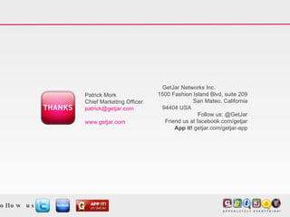 GetJar Networks Inc.  1500 Fashion Island Blvd, suite 209 San Mateo, California 94404 USA Follow us: @GetJar Friend us at facebook.com/getjar App it!  getjar.com/getjar-app Patrick Mork Chief Marketing Officer patrick@getjar.com  www.getjar.com Follow us: 