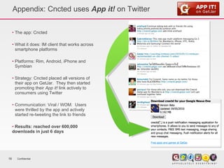 Appendix: Cncted uses  App it!  on Twitter The app: Cncted What it does: IM client that works across  smartphone platforms Platforms: Rim, Android, iPhone and  Symbian Strategy: Cncted placed all versions of  their app on GetJar.  They then started  promoting their  App it!  link actively to  consumers using Twitter Communication: Viral / WOM.  Users  were thrilled by the app and actively  started re-tweeting the link to friends Results: reached over 600,000 downloads in just 6 days Confidential 